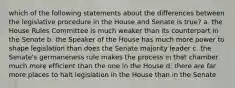 which of the following statements about the differences between the legislative procedure in the House and Senate is true? a. the House Rules Committee is much weaker than its counterpart in the Senate b. the Speaker of the House has much more power to shape legislation than does the Senate majority leader c. the Senate's germaneness rule makes the process in that chamber much more efficient than the one in the House d. there are far more places to halt legislation in the House than in the Senate