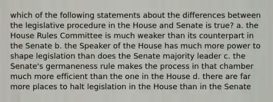 which of the following statements about the differences between the legislative procedure in the House and Senate is true? a. the House Rules Committee is much weaker than its counterpart in the Senate b. the Speaker of the House has much more power to shape legislation than does the Senate majority leader c. the Senate's germaneness rule makes the process in that chamber much more efficient than the one in the House d. there are far more places to halt legislation in the House than in the Senate