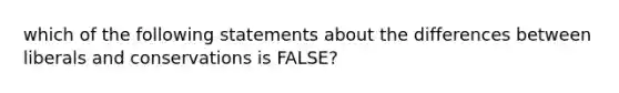 which of the following statements about the differences between liberals and conservations is FALSE?