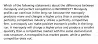 Which of the following statements about the differences between monopoly and perfect competition is INCORRECT? Monopoly profits can continue in the long run because the monopoly produces more and charges a higher price than a comparable perfectly competitive industry. Unlike a perfectly competitive firm, a monopoly can make positive economic profits in the long run. A monopoly will charge a higher price and produce a smaller quantity than a competitive market with the same demand and cost structure. A monopolist has market power, while a perfect competitor does not.