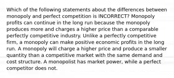 Which of the following statements about the differences between monopoly and perfect competition is INCORRECT? Monopoly profits can continue in the long run because the monopoly produces more and charges a higher price than a comparable perfectly competitive industry. Unlike a perfectly competitive firm, a monopoly can make positive economic profits in the long run. A monopoly will charge a higher price and produce a smaller quantity than a competitive market with the same demand and cost structure. A monopolist has market power, while a perfect competitor does not.