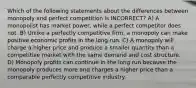 Which of the following statements about the differences between monopoly and perfect competition is INCORRECT? A) A monopolist has market power, while a perfect competitor does not. B) Unlike a perfectly competitive firm, a monopoly can make positive economic profits in the long run. C) A monopoly will charge a higher price and produce a smaller quantity than a competitive market with the same demand and cost structure. D) Monopoly profits can continue in the long run because the monopoly produces more and charges a higher price than a comparable perfectly competitive industry.