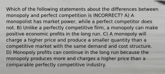 Which of the following statements about the differences between monopoly and perfect competition is INCORRECT? A) A monopolist has market power, while a perfect competitor does not. B) Unlike a perfectly competitive firm, a monopoly can make positive economic profits in the long run. C) A monopoly will charge a higher price and produce a smaller quantity than a competitive market with the same demand and cost structure. D) Monopoly profits can continue in the long run because the monopoly produces more and charges a higher price than a comparable perfectly competitive industry.