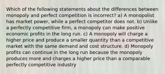 Which of the following statements about the differences between monopoly and perfect competition is incorrect? a) A monopolist has market power, while a perfect competitor does not. b) Unlike a perfectly competitive firm, a monopoly can make positive economic profits in the long run. c) A monopoly will charge a higher price and produce a smaller quantity than a competitive market with the same demand and cost structure. d) Monopoly profits can continue in the long run because the monopoly produces more and charges a higher price than a comparable perfectly competitive industry