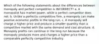 Which of the following statements about the differences between monopoly and perfect competition is INCORRECT? a. A monopolist has market power, while a perfect competitor does not. b. Unlike a perfectly competitive firm, a monopoly can make positive economic profits in the long run. c. A monopoly will charge a higher price and produce a smaller quantity than a competitive market with the same demand and cost structure. d. Monopoly profits can continue in the long run because the monopoly produces more and charges a higher price than a comparable perfectly competitive industry.