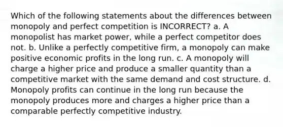 Which of the following statements about the differences between monopoly and perfect competition is INCORRECT? a. A monopolist has market power, while a perfect competitor does not. b. Unlike a perfectly competitive firm, a monopoly can make positive economic profits in the long run. c. A monopoly will charge a higher price and produce a smaller quantity than a competitive market with the same demand and cost structure. d. Monopoly profits can continue in the long run because the monopoly produces more and charges a higher price than a comparable perfectly competitive industry.