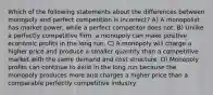 Which of the following statements about the differences between monopoly and perfect competition is incorrect? A) A monopolist has market power, while a perfect competitor does not. B) Unlike a perfectly competitive firm, a monopoly can make positive economic profits in the long run. C) A monopoly will charge a higher price and produce a smaller quantity than a competitive market with the same demand and cost structure. D) Monopoly profits can continue to exist in the long run because the monopoly produces more and charges a higher price than a comparable perfectly competitive industry.