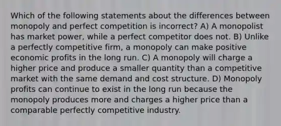 Which of the following statements about the differences between monopoly and perfect competition is incorrect? A) A monopolist has market power, while a perfect competitor does not. B) Unlike a perfectly competitive firm, a monopoly can make positive economic profits in the long run. C) A monopoly will charge a higher price and produce a smaller quantity than a competitive market with the same demand and cost structure. D) Monopoly profits can continue to exist in the long run because the monopoly produces more and charges a higher price than a comparable perfectly competitive industry.