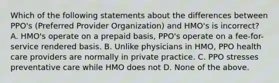 Which of the following statements about the differences between PPO's (Preferred Provider Organization) and HMO's is incorrect? A. HMO's operate on a prepaid basis, PPO's operate on a fee-for-service rendered basis. B. Unlike physicians in HMO, PPO health care providers are normally in private practice. C. PPO stresses preventative care while HMO does not D. None of the above.