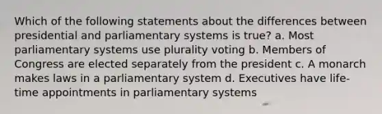 Which of the following statements about the differences between presidential and parliamentary systems is true? a. Most parliamentary systems use plurality voting b. Members of Congress are elected separately from the president c. A monarch makes laws in a parliamentary system d. Executives have life-time appointments in parliamentary systems