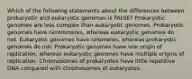 Which of the following statements about the differences between prokaryotic and eukaryotic genomes is FALSE? Prokaryotic genomes are less complex than eukaryotic genomes. Prokaryotic genomes have centromeres, whereas eukaryotic genomes do not. Eukaryotic genomes have telomeres, whereas prokaryotic genomes do not. Prokaryotic genomes have one origin of replication, whereas eukaryotic genomes have multiple origins of replication. Chromosomes of prokaryotes have little repetitive DNA compared with chromosomes of eukaryotes.