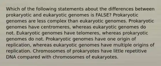 Which of the following statements about the differences between prokaryotic and eukaryotic genomes is FALSE? Prokaryotic genomes are less complex than eukaryotic genomes. Prokaryotic genomes have centromeres, whereas eukaryotic genomes do not. Eukaryotic genomes have telomeres, whereas prokaryotic genomes do not. Prokaryotic genomes have one origin of replication, whereas eukaryotic genomes have multiple origins of replication. Chromosomes of prokaryotes have little repetitive DNA compared with chromosomes of eukaryotes.