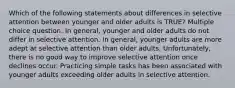 Which of the following statements about differences in selective attention between younger and older adults is TRUE? Multiple choice question. In general, younger and older adults do not differ in selective attention. In general, younger adults are more adept at selective attention than older adults. Unfortunately, there is no good way to improve selective attention once declines occur. Practicing simple tasks has been associated with younger adults exceeding older adults in selective attention.