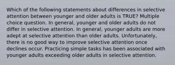 Which of the following statements about differences in selective attention between younger and older adults is TRUE? Multiple choice question. In general, younger and older adults do not differ in selective attention. In general, younger adults are more adept at selective attention than older adults. Unfortunately, there is no good way to improve selective attention once declines occur. Practicing simple tasks has been associated with younger adults exceeding older adults in selective attention.