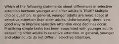 Which of the following statements about differences in selective attention between younger and older adults is TRUE? Multiple choice question. In general, younger adults are more adept at selective attention than older adults. Unfortunately, there is no good way to improve selective attention once declines occur. Practicing simple tasks has been associated with younger adults exceeding older adults in selective attention. In general, younger and older adults do not differ in selective attention.