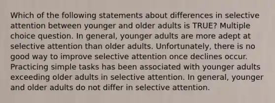 Which of the following statements about differences in selective attention between younger and older adults is TRUE? Multiple choice question. In general, younger adults are more adept at selective attention than older adults. Unfortunately, there is no good way to improve selective attention once declines occur. Practicing simple tasks has been associated with younger adults exceeding older adults in selective attention. In general, younger and older adults do not differ in selective attention.