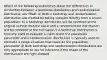 Which of the following statements about the differences or similarities between a bootstrap distribution and randomization distribution are TRUE: a) Both a bootstrap and randomization distribution are created by taking samples directly from a known population. b) a bootstrap distribution will be centered at the original sample statistic value and a randomization distribution will be centered at the null value c) A bootstrap distribution is typically used to evaluate a claim about the population parameter and a randomization distribution is typically used to estimate a range of values that could be the population parameter d) Both bootstrap and randomization distributions are only appropriate to use for inference if the shape of the distributions are right-skewed