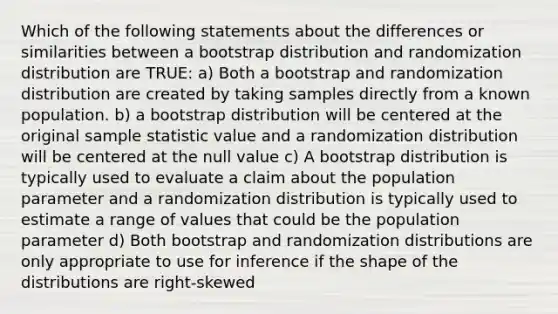 Which of the following statements about the differences or similarities between a bootstrap distribution and randomization distribution are TRUE: a) Both a bootstrap and randomization distribution are created by taking samples directly from a known population. b) a bootstrap distribution will be centered at the original sample statistic value and a randomization distribution will be centered at the null value c) A bootstrap distribution is typically used to evaluate a claim about the population parameter and a randomization distribution is typically used to estimate a range of values that could be the population parameter d) Both bootstrap and randomization distributions are only appropriate to use for inference if the shape of the distributions are right-skewed