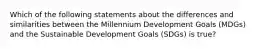 Which of the following statements about the differences and similarities between the Millennium Development Goals (MDGs) and the Sustainable Development Goals (SDGs) is true?