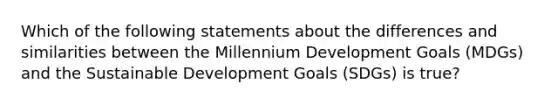 Which of the following statements about the differences and similarities between the Millennium Development Goals (MDGs) and the Sustainable Development Goals (SDGs) is true?