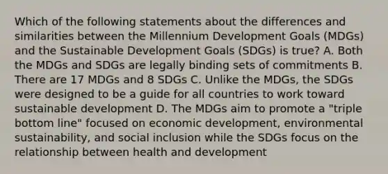 Which of the following statements about the differences and similarities between the Millennium Development Goals (MDGs) and the Sustainable Development Goals (SDGs) is true? A. Both the MDGs and SDGs are legally binding sets of commitments B. There are 17 MDGs and 8 SDGs C. Unlike the MDGs, the SDGs were designed to be a guide for all countries to work toward sustainable development D. The MDGs aim to promote a "triple bottom line" focused on economic development, environmental sustainability, and social inclusion while the SDGs focus on the relationship between health and development