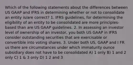 Which of the following statements about the differences between US GAAP and IFRS in determining whether or not to consolidate an entity is/are correct? 1. IFRS guidelines, for determining the eligibility of an entity to be consolidated are more principles-based than are US GAAP guidelines. 2. In assessing an investor level of ownership of an investor, you both US GAAP in IFRS consider outstanding securities that are exercisable or convertible into voting shares. 3. Under both US, GAAP and I FR us there are circumstances under which immaturity ounce subsidiary does not have to be consolidated A) 1 only B) 1 and 2 only C) 1 & 3 only D) 1 2 and 3