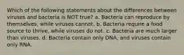 Which of the following statements about the differences between viruses and bacteria is NOT true? a. Bacteria can reproduce by themselves, while viruses cannot. b. Bacteria require a food source to thrive, while viruses do not. c. Bacteria are much larger than viruses. d. Bacteria contain only DNA, and viruses contain only RNA.