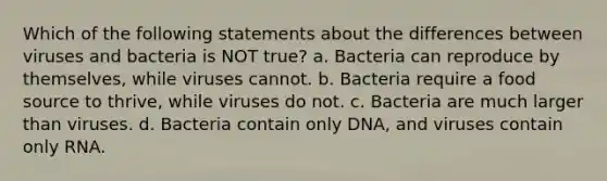 Which of the following statements about the differences between viruses and bacteria is NOT true? a. Bacteria can reproduce by themselves, while viruses cannot. b. Bacteria require a food source to thrive, while viruses do not. c. Bacteria are much larger than viruses. d. Bacteria contain only DNA, and viruses contain only RNA.