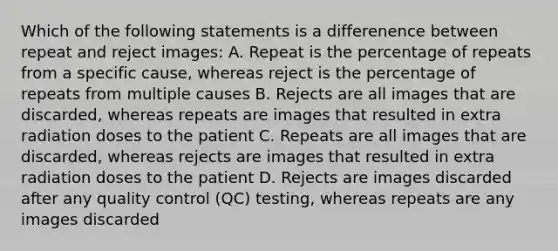 Which of the following statements is a differenence between repeat and reject images: A. Repeat is the percentage of repeats from a specific cause, whereas reject is the percentage of repeats from multiple causes B. Rejects are all images that are discarded, whereas repeats are images that resulted in extra radiation doses to the patient C. Repeats are all images that are discarded, whereas rejects are images that resulted in extra radiation doses to the patient D. Rejects are images discarded after any quality control (QC) testing, whereas repeats are any images discarded