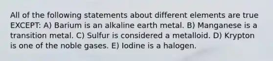 All of the following statements about different elements are true EXCEPT: A) Barium is an alkaline earth metal. B) Manganese is a transition metal. C) Sulfur is considered a metalloid. D) Krypton is one of the noble gases. E) Iodine is a halogen.