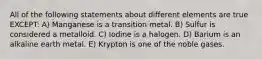 All of the following statements about different elements are true EXCEPT: A) Manganese is a transition metal. B) Sulfur is considered a metalloid. C) Iodine is a halogen. D) Barium is an alkaline earth metal. E) Krypton is one of the noble gases.