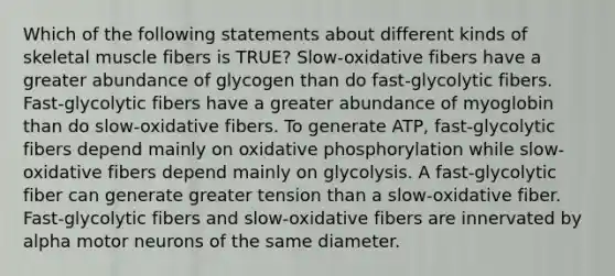 Which of the following statements about different kinds of skeletal muscle fibers is TRUE? Slow-oxidative fibers have a greater abundance of glycogen than do fast-glycolytic fibers. Fast-glycolytic fibers have a greater abundance of myoglobin than do slow-oxidative fibers. To generate ATP, fast-glycolytic fibers depend mainly on <a href='https://www.questionai.com/knowledge/kFazUb9IwO-oxidative-phosphorylation' class='anchor-knowledge'>oxidative phosphorylation</a> while slow-oxidative fibers depend mainly on glycolysis. A fast-glycolytic fiber can generate greater tension than a slow-oxidative fiber. Fast-glycolytic fibers and slow-oxidative fibers are innervated by alpha motor neurons of the same diameter.