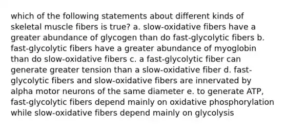 which of the following statements about different kinds of skeletal muscle fibers is true? a. slow-oxidative fibers have a greater abundance of glycogen than do fast-glycolytic fibers b. fast-glycolytic fibers have a greater abundance of myoglobin than do slow-oxidative fibers c. a fast-glycolytic fiber can generate greater tension than a slow-oxidative fiber d. fast-glycolytic fibers and slow-oxidative fibers are innervated by alpha motor neurons of the same diameter e. to generate ATP, fast-glycolytic fibers depend mainly on oxidative phosphorylation while slow-oxidative fibers depend mainly on glycolysis