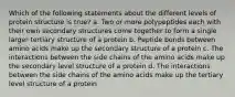 Which of the following statements about the different levels of protein structure is true? a. Two or more polypeptides each with their own secondary structures come together to form a single larger tertiary structure of a protein b. Peptide bonds between amino acids make up the secondary structure of a protein c. The interactions between the side chains of the amino acids make up the secondary level structure of a protein d. The interactions between the side chains of the amino acids make up the tertiary level structure of a protein