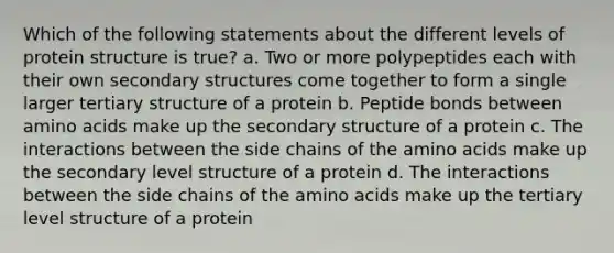 Which of the following statements about the different levels of protein structure is true? a. Two or more polypeptides each with their own secondary structures come together to form a single larger tertiary structure of a protein b. Peptide bonds between amino acids make up the secondary structure of a protein c. The interactions between the side chains of the amino acids make up the secondary level structure of a protein d. The interactions between the side chains of the amino acids make up the tertiary level structure of a protein