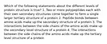 Which of the following statements about the different levels of protein structure is true? 1. Two or more polypeptides each with their own secondary structures come together to form a single larger tertiary structure of a protein 2. Peptide bonds between amino acids make up the secondary structure of a protein 3. The interactions between the side chains of the amino acids make up the secondary level structure of a protein 4. The interactions between the side chains of the amino acids make up the tertiary level structure of a protein