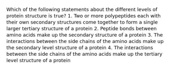 Which of the following statements about the different levels of protein structure is true? 1. Two or more polypeptides each with their own secondary structures come together to form a single larger tertiary structure of a protein 2. Peptide bonds between amino acids make up the secondary structure of a protein 3. The interactions between the side chains of the amino acids make up the secondary level structure of a protein 4. The interactions between the side chains of the amino acids make up the tertiary level structure of a protein