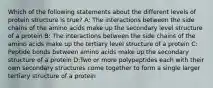 Which of the following statements about the different levels of protein structure is true? A: The interactions between the side chains of the amino acids make up the secondary level structure of a protein B: The interactions between the side chains of the amino acids make up the tertiary level structure of a protein C: Peptide bonds between amino acids make up the secondary structure of a protein D:Two or more polypeptides each with their own secondary structures come together to form a single larger tertiary structure of a protein