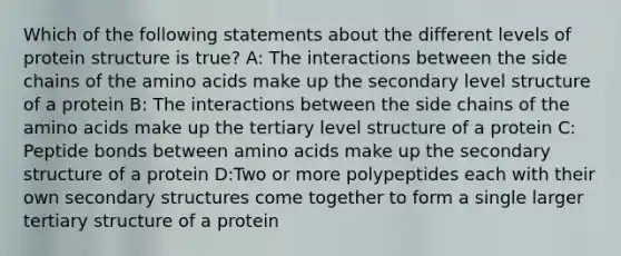 Which of the following statements about the different levels of protein structure is true? A: The interactions between the side chains of the amino acids make up the secondary level structure of a protein B: The interactions between the side chains of the amino acids make up the tertiary level structure of a protein C: Peptide bonds between amino acids make up the secondary structure of a protein D:Two or more polypeptides each with their own secondary structures come together to form a single larger tertiary structure of a protein