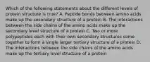 Which of the following statements about the different levels of protein structure is true? A. Peptide bonds between amino acids make up the secondary structure of a protein B. The interactions between the side chains of the amino acids make up the secondary level structure of a protein C. Two or more polypeptides each with their own secondary structures come together to form a single larger tertiary structure of a protein D. The interactions between the side chains of the amino acids make up the tertiary level structure of a protein