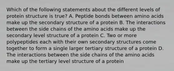 Which of the following statements about the different levels of protein structure is true? A. Peptide bonds between <a href='https://www.questionai.com/knowledge/k9gb720LCl-amino-acids' class='anchor-knowledge'>amino acids</a> make up the <a href='https://www.questionai.com/knowledge/kRddrCuqpV-secondary-structure' class='anchor-knowledge'>secondary structure</a> of a protein B. The interactions between the side chains of the amino acids make up the secondary level structure of a protein C. Two or more polypeptides each with their own secondary structures come together to form a single larger tertiary structure of a protein D. The interactions between the side chains of the amino acids make up the tertiary level structure of a protein