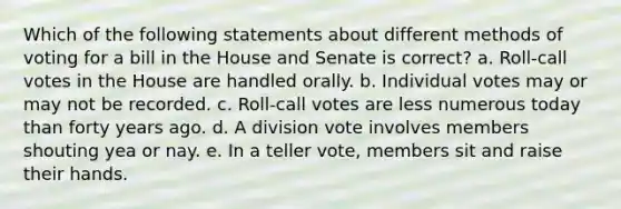 Which of the following statements about different methods of voting for a bill in the House and Senate is correct? a. Roll-call votes in the House are handled orally. b. Individual votes may or may not be recorded. c. Roll-call votes are less numerous today than forty years ago. d. A division vote involves members shouting yea or nay. e. In a teller vote, members sit and raise their hands.