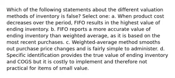 Which of the following statements about the different valuation methods of inventory is false? Select one: a. When product cost decreases over the period, FIFO results in the highest value of ending inventory. b. FIFO reports a more accurate value of ending inventory than weighted average, as it is based on the most recent purchases. c. Weighted-average method smooths out purchase price changes and is fairly simple to administer. d. Specific identification provides the true value of ending inventory and COGS but it is costly to implement and therefore not practical for items of small value.