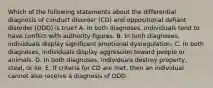 Which of the following statements about the differential diagnosis of conduct disorder (CD) and oppositional defiant disorder (ODD) is true? A. In both diagnoses, individuals tend to have conflict with authority figures. B. In both diagnoses, individuals display significant emotional dysregulation. C. In both diagnoses, individuals display aggression toward people or animals. D. In both diagnoses, individuals destroy property, steal, or lie. E. If criteria for CD are met, then an individual cannot also receive a diagnosis of ODD.