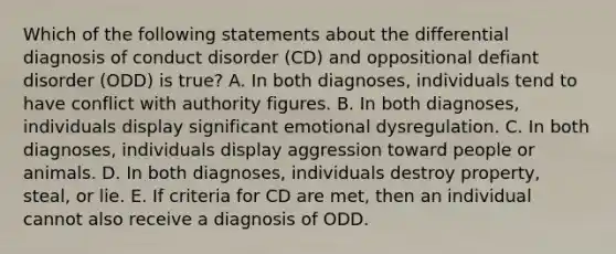 Which of the following statements about the differential diagnosis of conduct disorder (CD) and oppositional defiant disorder (ODD) is true? A. In both diagnoses, individuals tend to have conflict with authority figures. B. In both diagnoses, individuals display significant emotional dysregulation. C. In both diagnoses, individuals display aggression toward people or animals. D. In both diagnoses, individuals destroy property, steal, or lie. E. If criteria for CD are met, then an individual cannot also receive a diagnosis of ODD.