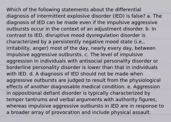 Which of the following statements about the differential diagnosis of intermittent explosive disorder (IED) is false? a. The diagnosis of IED can be made even if the impulsive aggressive outbursts occur in the context of an adjustment disorder. b. In contrast to IED, disruptive mood dysregulation disorder is characterized by a persistently negative mood state (i.e., irritability, anger) most of the day, nearly every day, between impulsive aggressive outbursts. c. The level of impulsive aggression in individuals with antisocial personality disorder or borderline personality disorder is lower than that in individuals with IED. d. A diagnosis of IED should not be made when aggressive outbursts are judged to result from the physiological effects of another diagnosable medical condition. e. Aggression in oppositional defiant disorder is typically characterized by temper tantrums and verbal arguments with authority figures, whereas impulsive aggressive outbursts in IED are in response to a broader array of provocation and include physical assault.