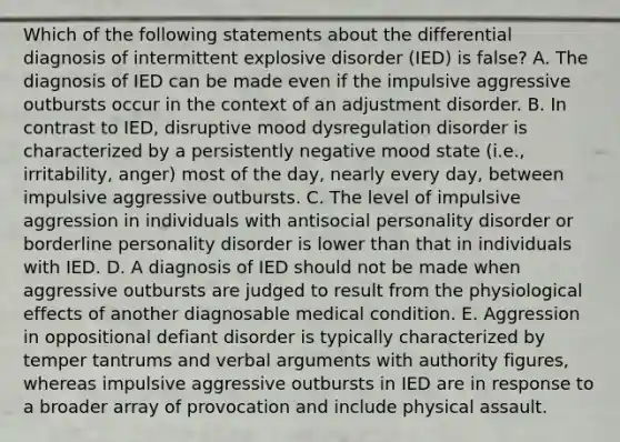 Which of the following statements about the differential diagnosis of intermittent explosive disorder (IED) is false? A. The diagnosis of IED can be made even if the impulsive aggressive outbursts occur in the context of an adjustment disorder. B. In contrast to IED, disruptive mood dysregulation disorder is characterized by a persistently negative mood state (i.e., irritability, anger) most of the day, nearly every day, between impulsive aggressive outbursts. C. The level of impulsive aggression in individuals with antisocial personality disorder or borderline personality disorder is lower than that in individuals with IED. D. A diagnosis of IED should not be made when aggressive outbursts are judged to result from the physiological effects of another diagnosable medical condition. E. Aggression in oppositional defiant disorder is typically characterized by temper tantrums and verbal arguments with authority figures, whereas impulsive aggressive outbursts in IED are in response to a broader array of provocation and include physical assault.