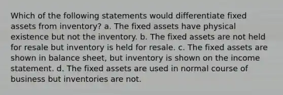 Which of the following statements would differentiate fixed assets from inventory? a. The fixed assets have physical existence but not the inventory. b. The fixed assets are not held for resale but inventory is held for resale. c. The fixed assets are shown in balance sheet, but inventory is shown on the income statement. d. The fixed assets are used in normal course of business but inventories are not.