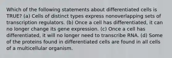 Which of the following statements about differentiated cells is TRUE? (a) Cells of distinct types express nonoverlapping sets of transcription regulators. (b) Once a cell has differentiated, it can no longer change its gene expression. (c) Once a cell has differentiated, it will no longer need to transcribe RNA. (d) Some of the proteins found in differentiated cells are found in all cells of a multicellular organism.