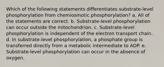 Which of the following statements differentiates substrate-level phosphorylation from chemiosmotic phosphorylation? a. All of the statements are correct. b. Substrate-level phosphorylation can occur outside the mitochondrion. c. Substrate-level phosphorylation is independent of <a href='https://www.questionai.com/knowledge/k57oGBr0HP-the-electron-transport-chain' class='anchor-knowledge'>the electron transport chain</a>. d. In substrate-level phosphorylation, a phosphate group is transferred directly from a metabolic intermediate to ADP. e. Substrate-level phosphorylation can occur in the absence of oxygen.